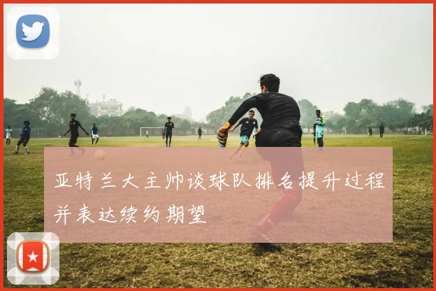 亚特兰大主帅谈球队排名提升过程并表达续约期望