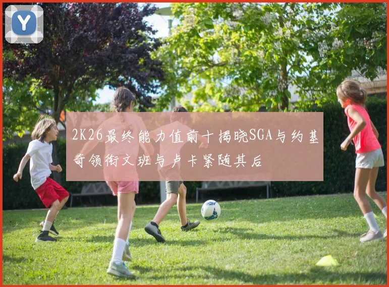 2K26最终能力值前十揭晓SGA与约基奇领衔文班与卢卡紧随其后