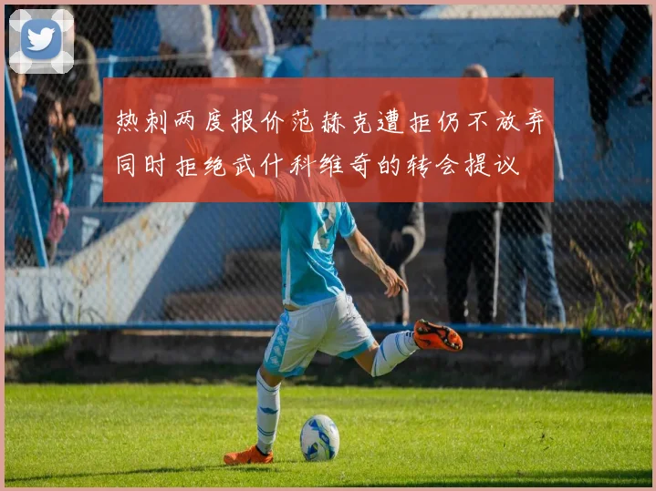 热刺两度报价范赫克遭拒仍不放弃同时拒绝武什科维奇的转会提议