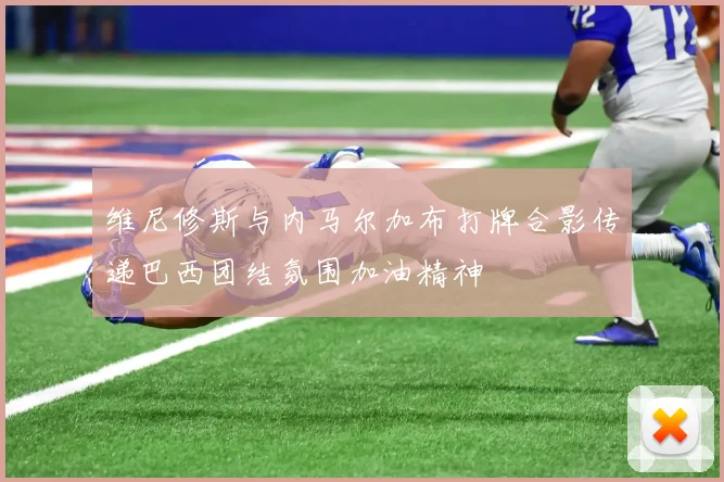 维尼修斯与内马尔加布打牌合影传递巴西团结氛围加油精神