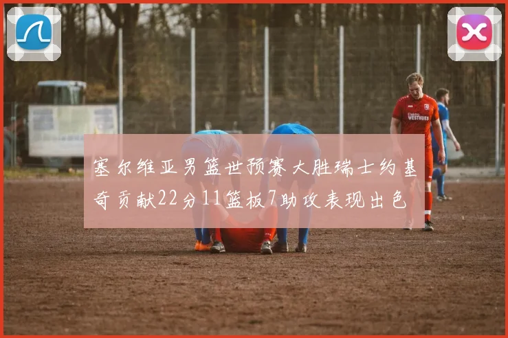 塞尔维亚男篮世预赛大胜瑞士约基奇贡献22分11篮板7助攻表现出色