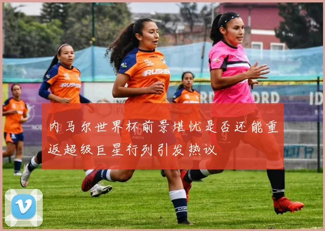 内马尔世界杯前景堪忧是否还能重返超级巨星行列引发热议