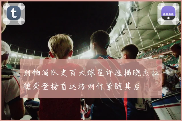 利物浦队史百大球星评选揭晓杰拉德荣登榜首达格利什紧随其后