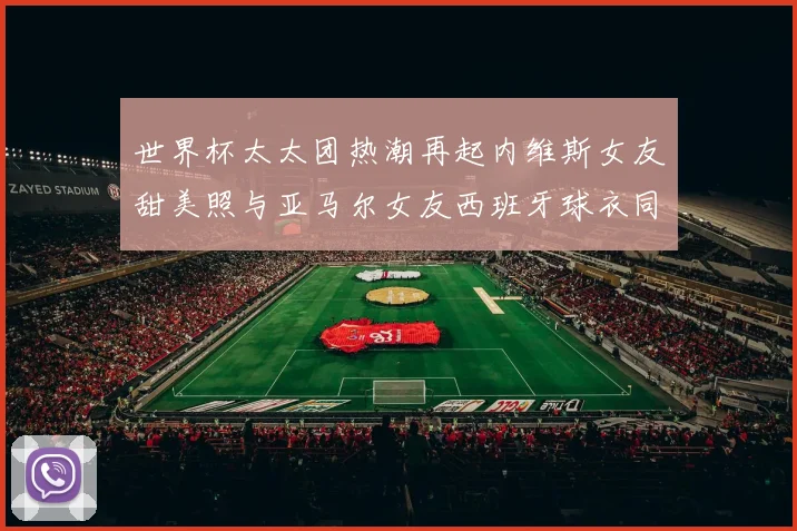 世界杯太太团热潮再起内维斯女友甜美照与亚马尔女友西班牙球衣同框秀