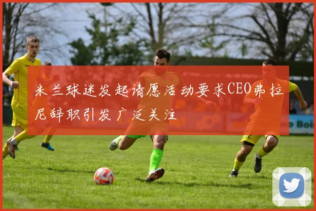 米兰球迷发起请愿活动要求CEO弗拉尼辞职引发广泛关注