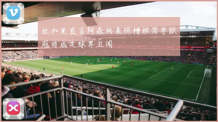 杜加里直言阿森纳表现糟糕若夺欧冠将成足球界丑闻