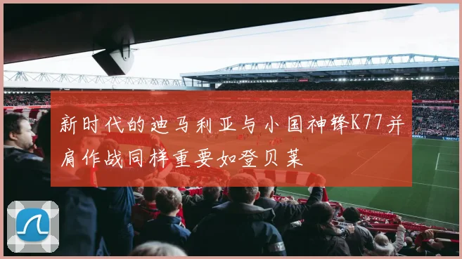 新时代的迪马利亚与小国神锋K77并肩作战同样重要如登贝莱