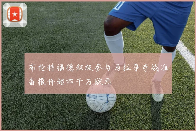 布伦特福德积极参与马拉争夺战准备报价超四千万欧元